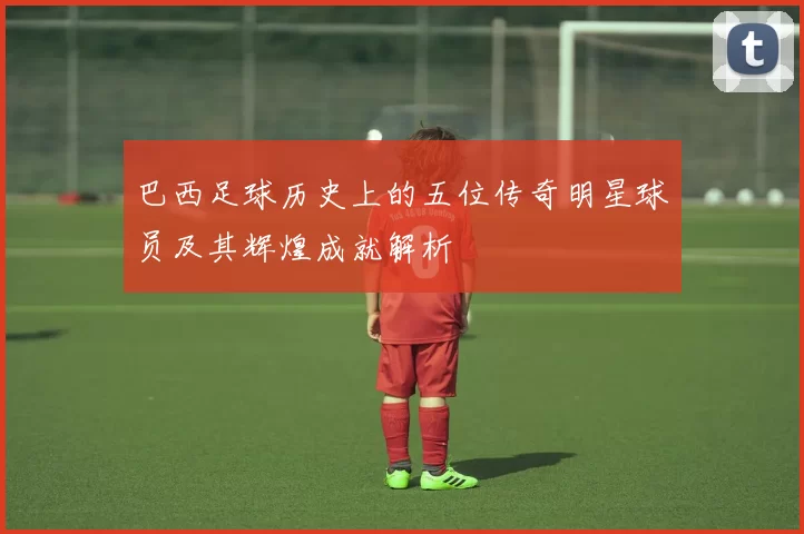 巴西足球历史上的五位传奇明星球员及其辉煌成就解析