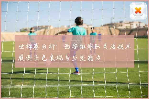 世锦赛分析：西安排球队灵活战术展现出色表现与应变能力