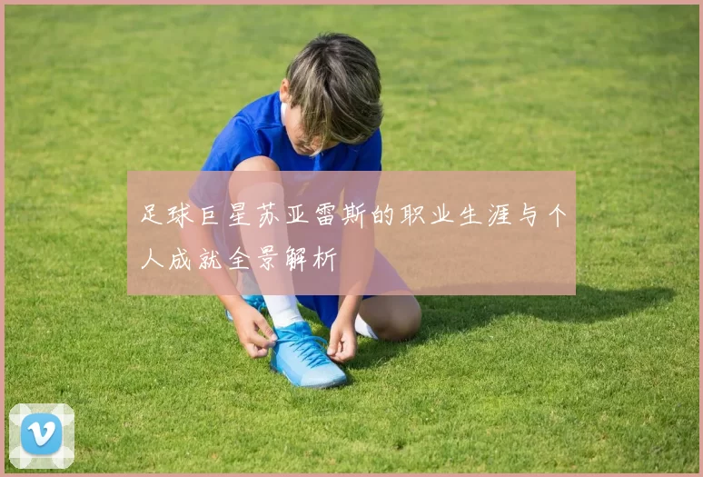 足球巨星苏亚雷斯的职业生涯与个人成就全景解析