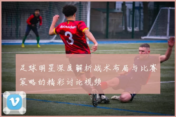 足球明星深度解析战术布局与比赛策略的精彩讨论视频