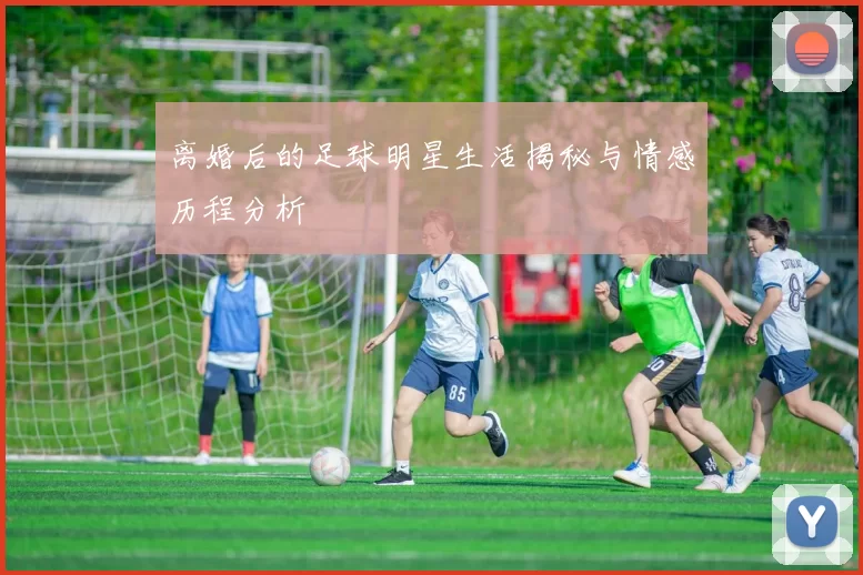 离婚后的足球明星生活揭秘与情感历程分析