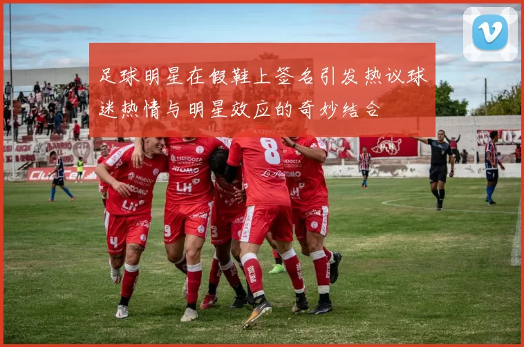 足球明星在假鞋上签名引发热议球迷热情与明星效应的奇妙结合