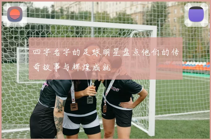 四字名字的足球明星盘点他们的传奇故事与辉煌成就