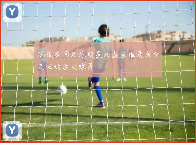 现役各国足球明星大盘点谁是当今足坛的顶尖球员