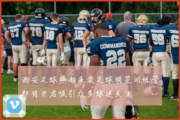 西安足球热潮来袭足球明星训练营即将开启吸引众多球迷关注