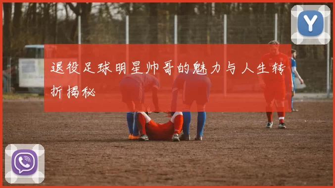 退役足球明星帅哥的魅力与人生转折揭秘
