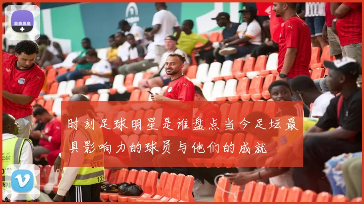 时刻足球明星是谁盘点当今足坛最具影响力的球员与他们的成就