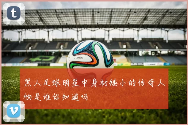黑人足球明星中身材矮小的传奇人物是谁你知道吗