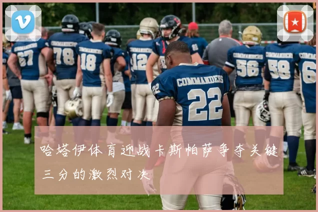 哈塔伊体育迎战卡斯帕萨争夺关键三分的激烈对决