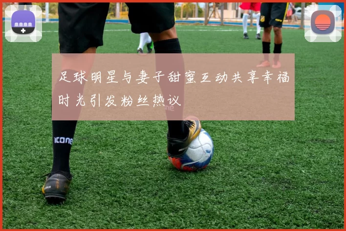 足球明星与妻子甜蜜互动共享幸福时光引发粉丝热议