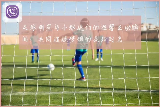足球明星与小球迷们的温馨互动瞬间，共同追逐梦想的美好时光