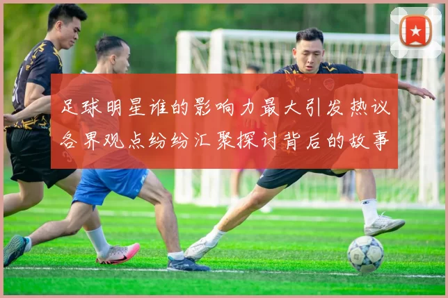 足球明星谁的影响力最大引发热议各界观点纷纷汇聚探讨背后的故事与成就