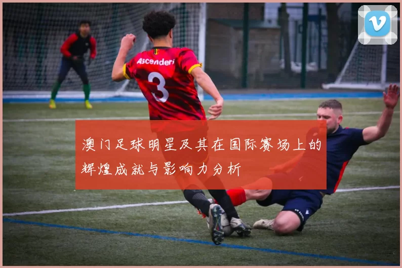 澳门足球明星及其在国际赛场上的辉煌成就与影响力分析
