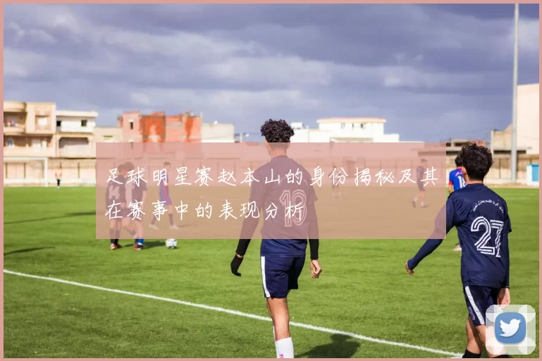 足球明星赛赵本山的身份揭秘及其在赛事中的表现分析