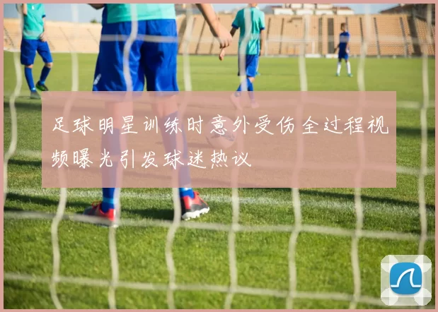 足球明星训练时意外受伤全过程视频曝光引发球迷热议