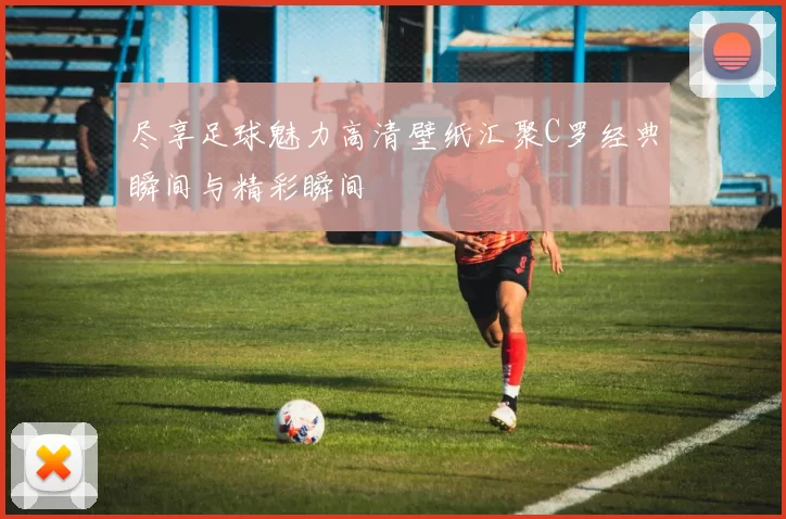尽享足球魅力高清壁纸汇聚C罗经典瞬间与精彩瞬间