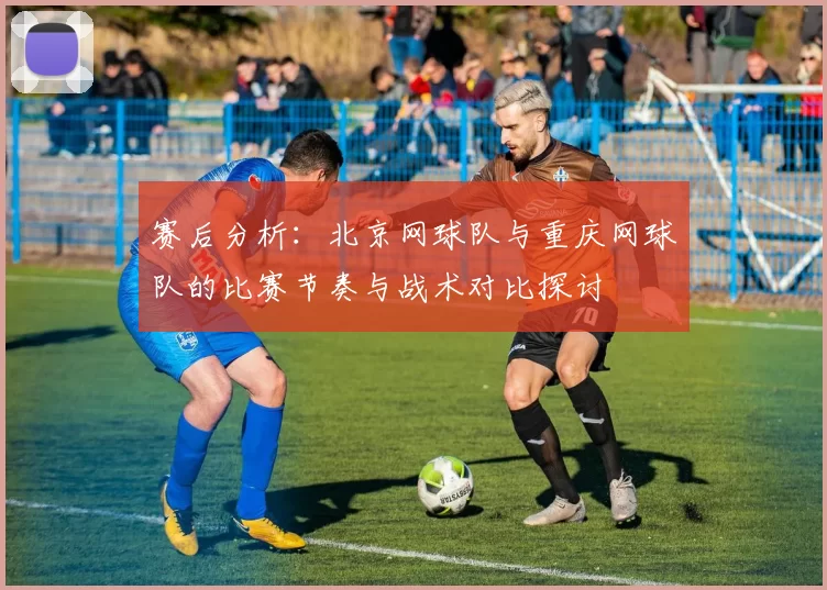 赛后分析：北京网球队与重庆网球队的比赛节奏与战术对比探讨