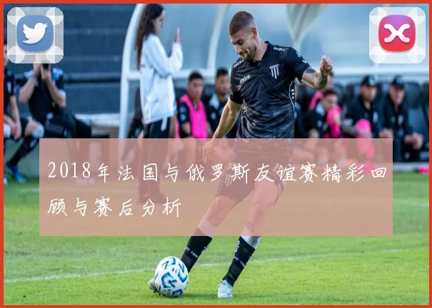2018年法国与俄罗斯友谊赛精彩回顾与赛后分析