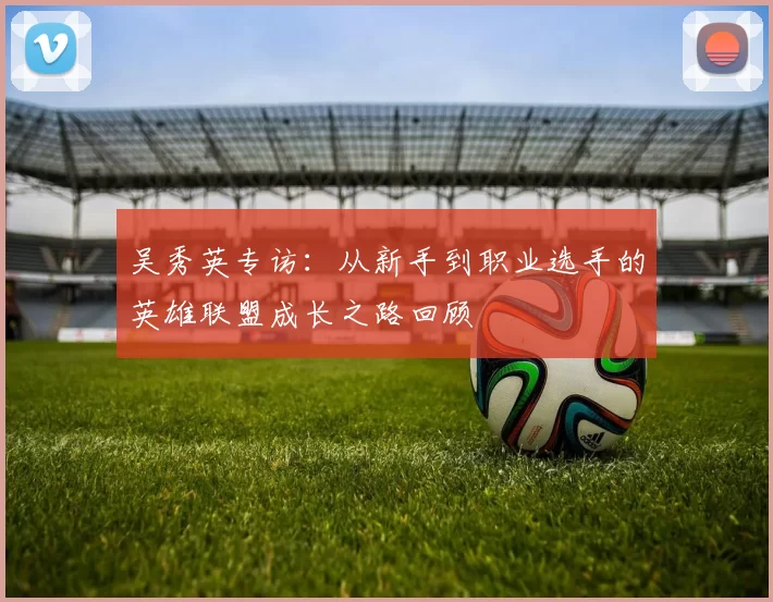 吴秀英专访：从新手到职业选手的英雄联盟成长之路回顾