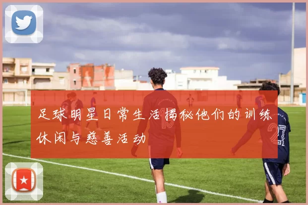 足球明星日常生活揭秘他们的训练休闲与慈善活动