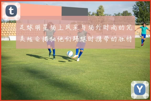 足球明星场上风采与场外时尚的完美结合揭秘他们踢球时携带的独特包款