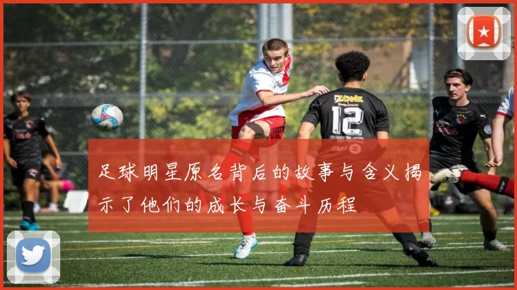 足球明星原名背后的故事与含义揭示了他们的成长与奋斗历程