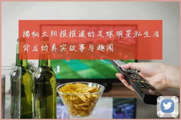 揭秘太阳报报道的足球明星私生活背后的真实故事与趣闻