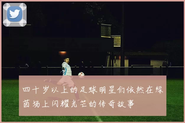 四十岁以上的足球明星们依然在绿茵场上闪耀光芒的传奇故事
