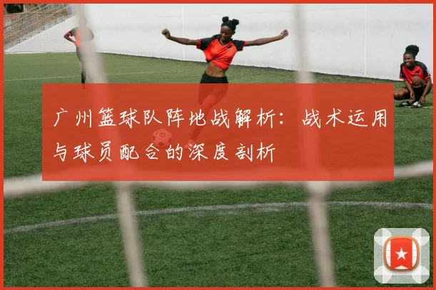 广州篮球队阵地战解析：战术运用与球员配合的深度剖析