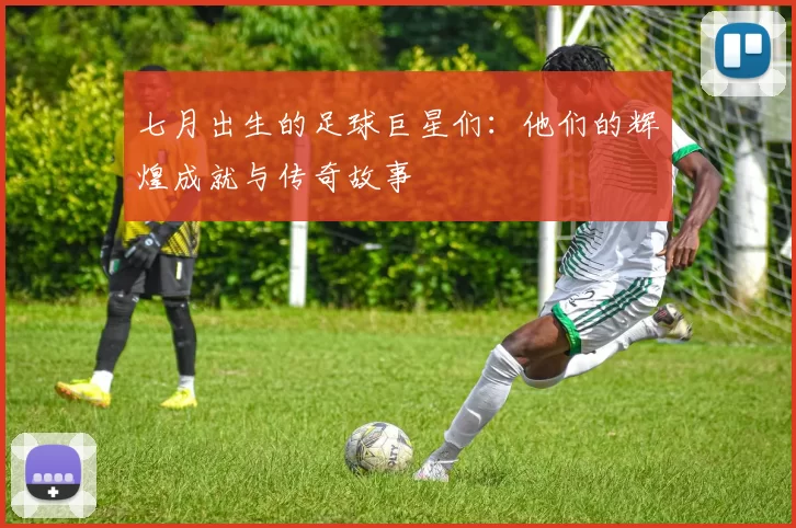 七月出生的足球巨星们：他们的辉煌成就与传奇故事