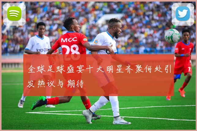 全球足球盛宴十大明星齐聚何处引发热议与期待