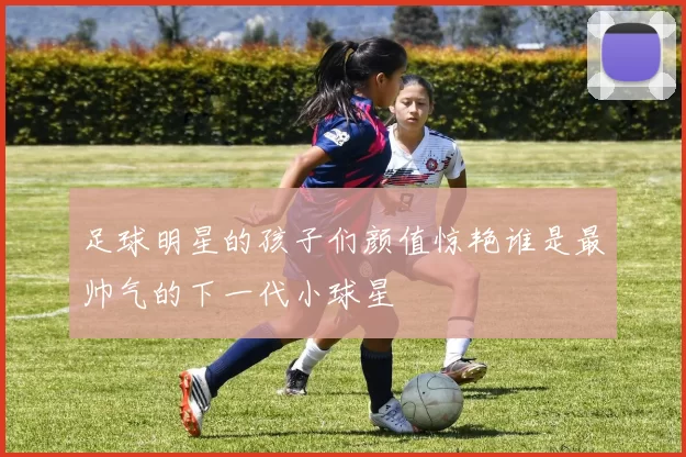 足球明星的孩子们颜值惊艳谁是最帅气的下一代小球星