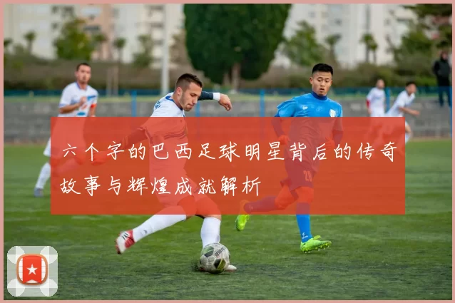 六个字的巴西足球明星背后的传奇故事与辉煌成就解析