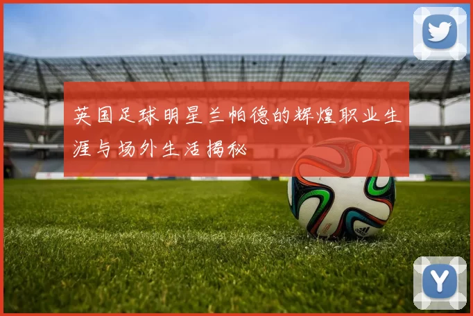 英国足球明星兰帕德的辉煌职业生涯与场外生活揭秘