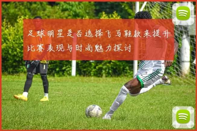 足球明星是否选择飞马鞋款来提升比赛表现与时尚魅力探讨