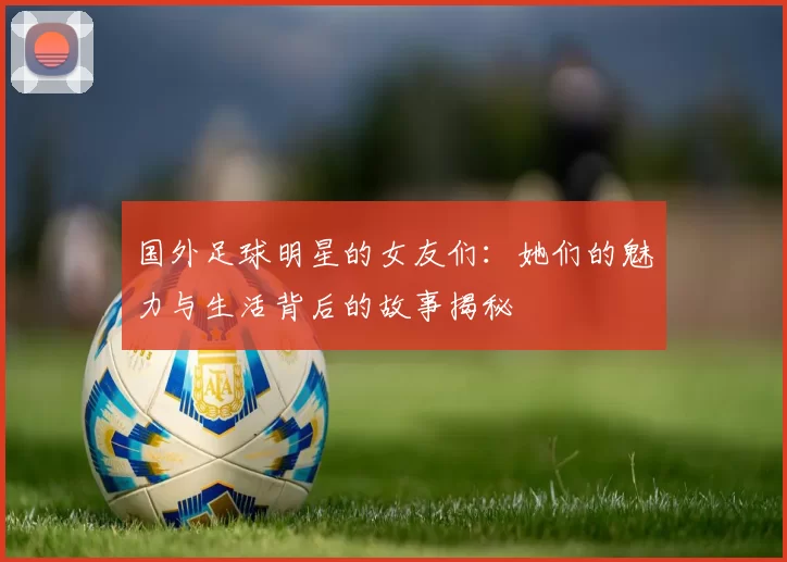 国外足球明星的女友们：她们的魅力与生活背后的故事揭秘