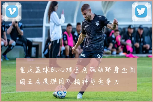 重庆篮球队心理素质强劲跻身全国前五名展现团队精神与竞争力