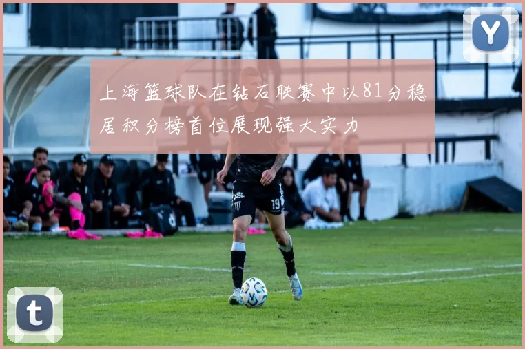上海篮球队在钻石联赛中以81分稳居积分榜首位展现强大实力
