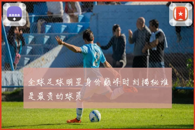全球足球明星身价巅峰时刻揭秘谁是最贵的球员