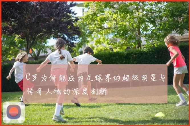 C罗为何能成为足球界的超级明星与传奇人物的深度剖析