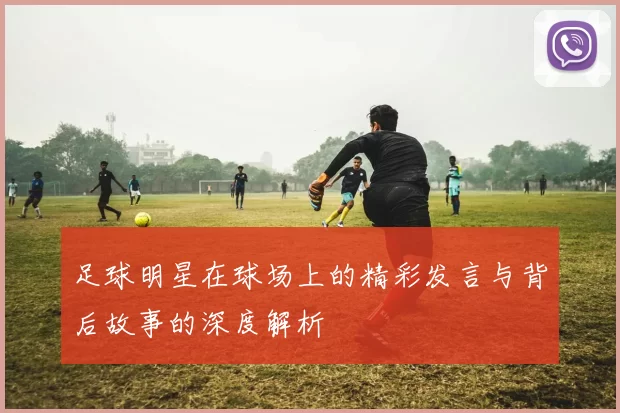 足球明星在球场上的精彩发言与背后故事的深度解析