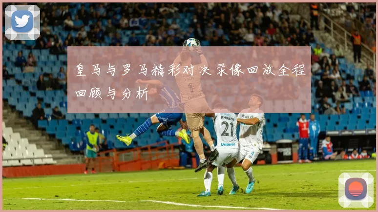 皇马与罗马精彩对决录像回放全程回顾与分析