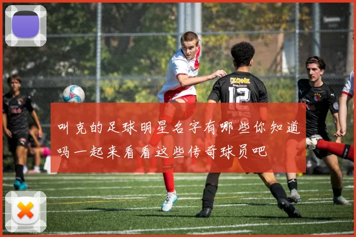 叫克的足球明星名字有哪些你知道吗一起来看看这些传奇球员吧