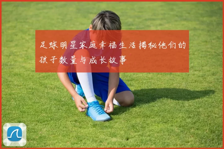 足球明星家庭幸福生活揭秘他们的孩子数量与成长故事