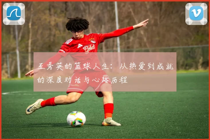 王秀英的篮球人生：从热爱到成就的深度对话与心路历程