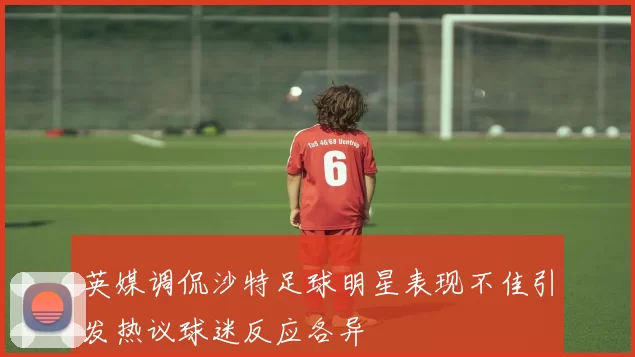 英媒调侃沙特足球明星表现不佳引发热议球迷反应各异