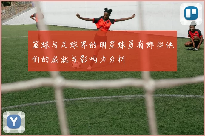 篮球与足球界的明星球员有哪些他们的成就与影响力分析