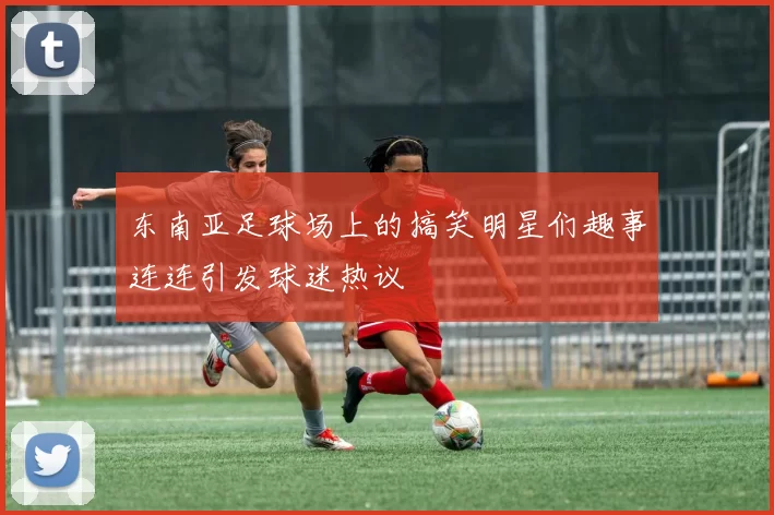 东南亚足球场上的搞笑明星们趣事连连引发球迷热议