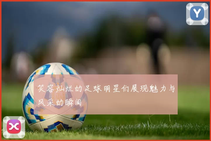 笑容灿烂的足球明星们展现魅力与风采的瞬间