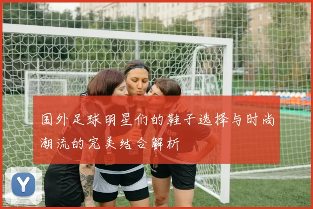 国外足球明星们的鞋子选择与时尚潮流的完美结合解析